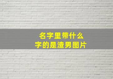 名字里带什么字的是渣男图片