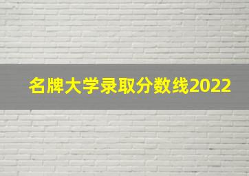 名牌大学录取分数线2022