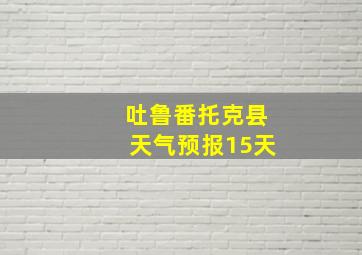 吐鲁番托克县天气预报15天