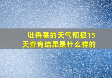 吐鲁番的天气预报15天查询结果是什么样的