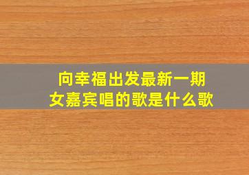 向幸福出发最新一期女嘉宾唱的歌是什么歌