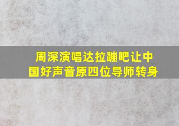 周深演唱达拉蹦吧让中国好声音原四位导师转身