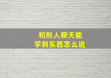 和别人聊天能学到东西怎么说