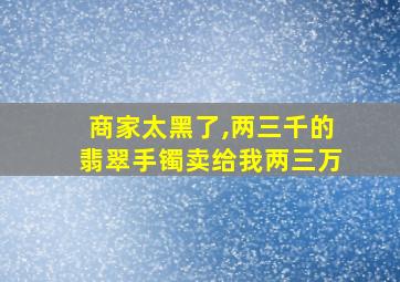 商家太黑了,两三千的翡翠手镯卖给我两三万