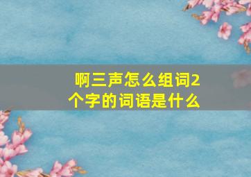 啊三声怎么组词2个字的词语是什么