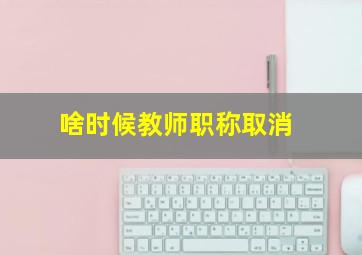 啥时候教师职称取消