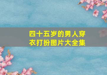 四十五岁的男人穿衣打扮图片大全集