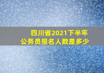 四川省2021下半年公务员报名人数是多少