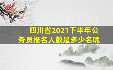 四川省2021下半年公务员报名人数是多少名呢