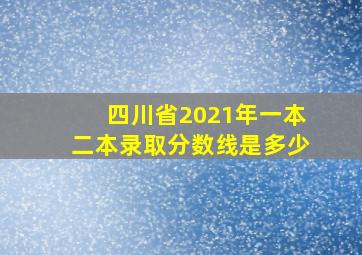 四川省2021年一本二本录取分数线是多少