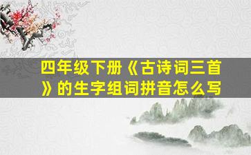 四年级下册《古诗词三首》的生字组词拼音怎么写