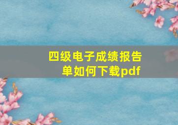 四级电子成绩报告单如何下载pdf