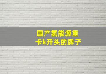 国产氢能源重卡k开头的牌子