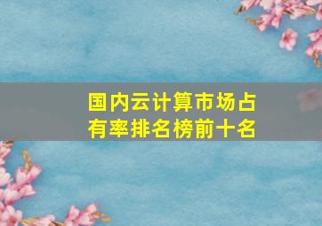 国内云计算市场占有率排名榜前十名