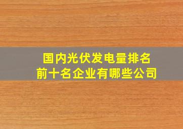 国内光伏发电量排名前十名企业有哪些公司