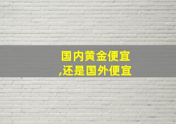 国内黄金便宜,还是国外便宜