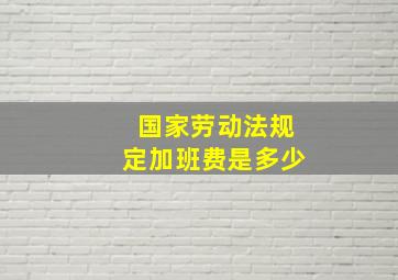 国家劳动法规定加班费是多少