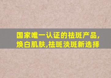 国家唯一认证的祛斑产品,焕白肌肤,祛斑淡斑新选择