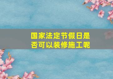 国家法定节假日是否可以装修施工呢