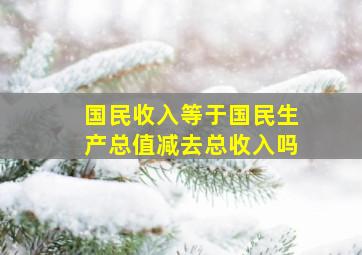 国民收入等于国民生产总值减去总收入吗