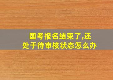 国考报名结束了,还处于待审核状态怎么办