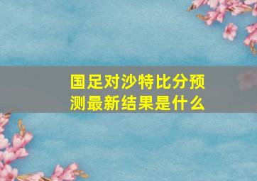 国足对沙特比分预测最新结果是什么