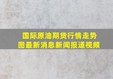 国际原油期货行情走势图最新消息新闻报道视频