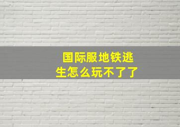 国际服地铁逃生怎么玩不了了