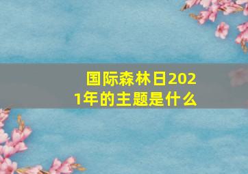 国际森林日2021年的主题是什么