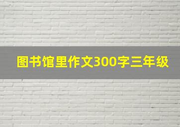 图书馆里作文300字三年级