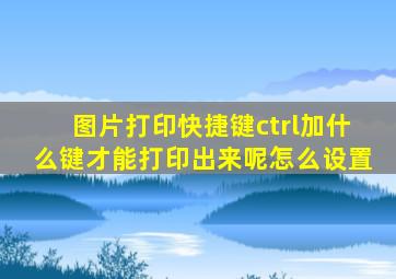 图片打印快捷键ctrl加什么键才能打印出来呢怎么设置