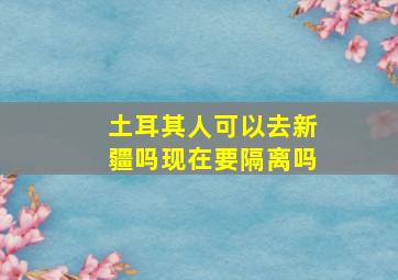 土耳其人可以去新疆吗现在要隔离吗