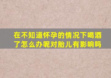 在不知道怀孕的情况下喝酒了怎么办呢对胎儿有影响吗