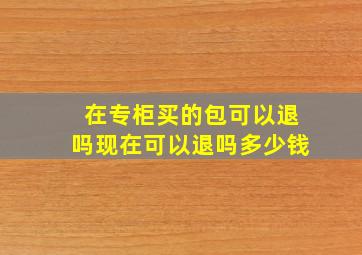 在专柜买的包可以退吗现在可以退吗多少钱