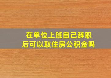 在单位上班自己辞职后可以取住房公积金吗