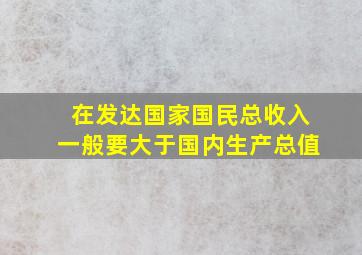 在发达国家国民总收入一般要大于国内生产总值