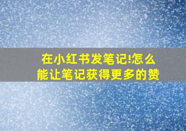 在小红书发笔记!怎么能让笔记获得更多的赞