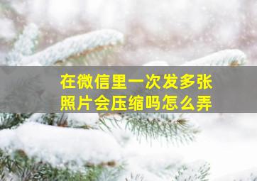 在微信里一次发多张照片会压缩吗怎么弄