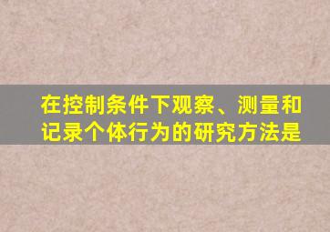 在控制条件下观察、测量和记录个体行为的研究方法是