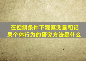 在控制条件下观察测量和记录个体行为的研究方法是什么