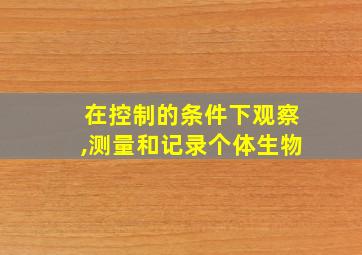 在控制的条件下观察,测量和记录个体生物