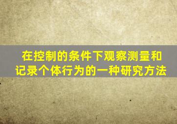 在控制的条件下观察测量和记录个体行为的一种研究方法