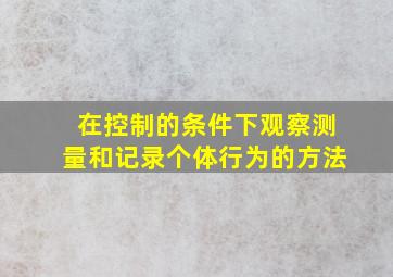 在控制的条件下观察测量和记录个体行为的方法