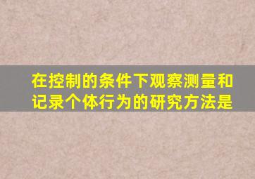 在控制的条件下观察测量和记录个体行为的研究方法是