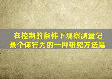 在控制的条件下观察测量记录个体行为的一种研究方法是