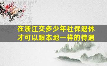 在浙江交多少年社保退休才可以跟本地一样的待遇