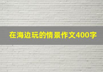 在海边玩的情景作文400字