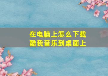 在电脑上怎么下载酷我音乐到桌面上