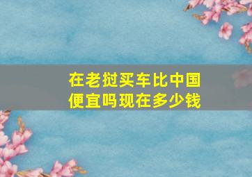 在老挝买车比中国便宜吗现在多少钱