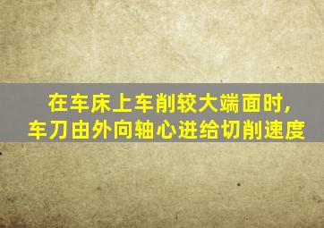 在车床上车削较大端面时,车刀由外向轴心进给切削速度